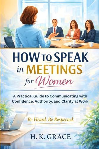 How to Speak in Meetings for Women: A Practical Guide to Communicating with Confidence, Authority, and Clarity at Work