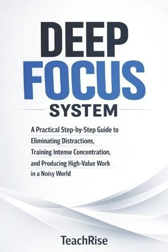 Deep Focus System: A Practical Step-by-Step Guide to Eliminating Distractions, Training Intense Concentration, and Producing High-Value Work in a Noisy World