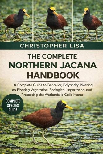 The Complete Northern Jacana Handbook: A Complete Guide to Behavior, Polyandry, Nesting on Floating Vegetation, Ecological Importance, and Protecting the Wetlands It Calls Home