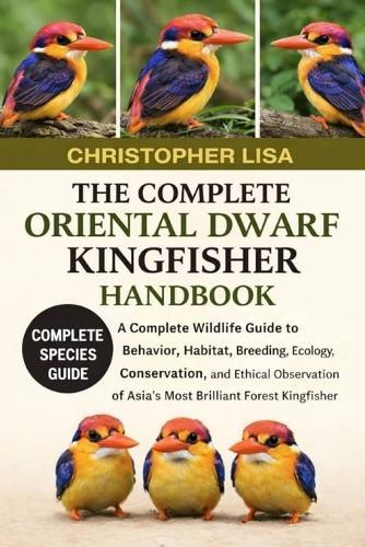 The Complete Oriental Dwarf Kingfisher Handbook: A Complete Wildlife Guide to Behavior, Habitat, Breeding, Ecology, Conservation, and Ethical Observation of Asia's Most Brilliant Forest Kingfisher