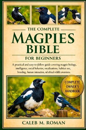 The Complete Magpies Bible for Beginners: A Practical and Easy-to-Follow Guide Covering Magpie Biology, Intelligence, Social Behavior, Vocalizations, Habitat Use, Breeding, Human Interaction, and Ethical Wildlife Awareness