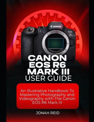 Canon EOS R6 Mark III User Guide: An Illustrative Handbook to Mastering Photography and Videography with Canon EOS R6 Mark III