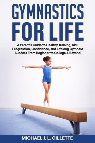 Gymnastics for Life: A Parents Guide to Healthy Training, Skill Progression, and Life Long Gymnast Success from Beginner to College and Beyond