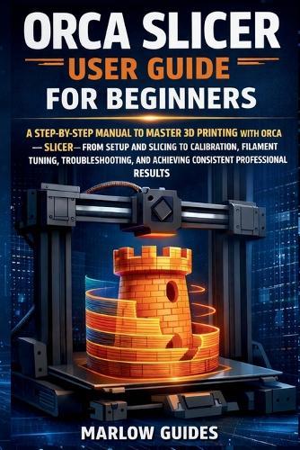 Orca Slicer User Guide for Beginners: A Step-by-Step Manual to Master 3D Printing with Orca Slicer-From Setup and Slicing to Calibration, Filament Tuning, Troubleshooting, and Perfect Prints Result