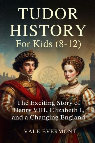 Tudor History For Kids(8-12): The Exciting Story of Henry VIII, Elizabeth I, and a Changing England