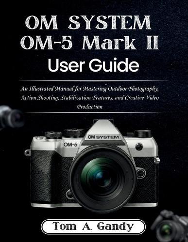 OM SYSTEM OM-5 Mark II User Guide: An Illustrated Manual for Mastering Outdoor Photography, Action Shooting, Stabilization Features, and Creative Video Production
