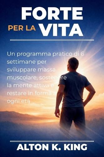 Forte per la vita: Un programma pratico di 6 settimane per sviluppare massa muscolare, sostenere la mente attiva e restare in forma a ogni età