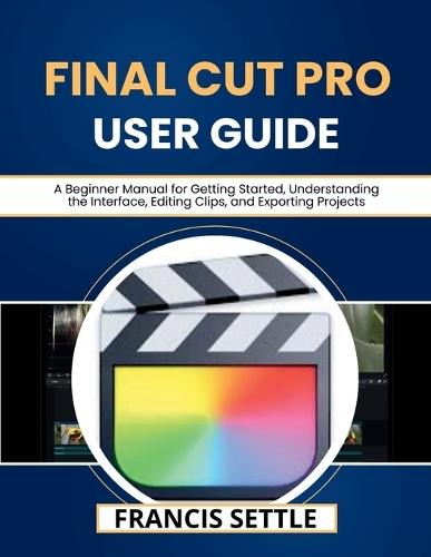 Final Cut Pro User Guide: A Beginner Manual for Getting Started, Understanding the Interface, Editing Clips, and Exporting Projects