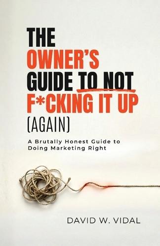 The Owner's Guide To Not F*cking It Up (Again): A Brutally Honest Guide to Doing Marketing Right