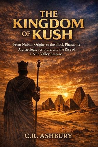 The Kingdom of Kush: From Nubian Origins to the Black Pharaohs: Archaeology, Scripture, and the Rise of a Nile Valley Empire