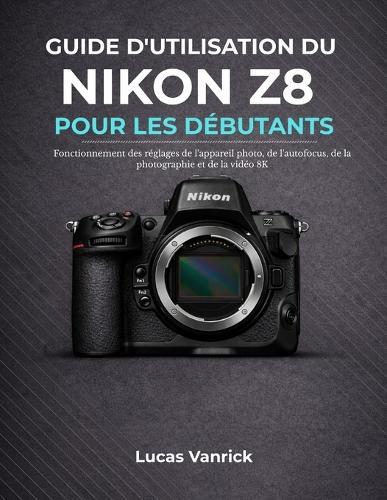Guide d'Utilisation Du Nikon Z8 Pour Les Débutants: Fonctionnement des réglages de l'appareil photo, de l'autofocus, de la photographie et de la vidéo 8K
