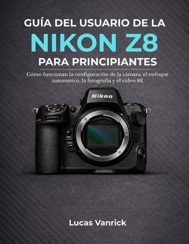 Guía del Usuario de la Nikon Z8 Para Principiantes: Cómo funcionan la configuración de la cámara, el enfoque automático, la fotografía y el vídeo 8K