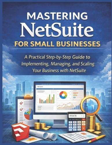Mastering NetSuite for Small Businesses: A Practical Step-by-Step Guide to Implementing, Managing, and Scaling Your Business with NetSuite