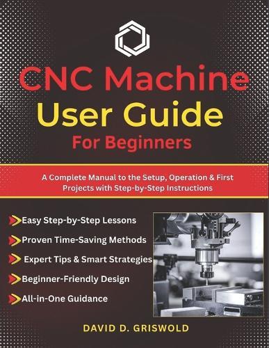 CNC Machine User Guide for Beginners: A Complete Manual to the Setup, Operation & First Projects with Step-by-Step Instructions