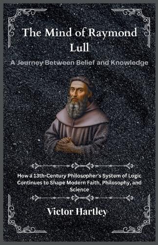 The Mind of Raymond Lull: A Journey Between Belief and Knowledge: How a 13th-Century Philosopher's System of Logic Continues to Shape Modern Faith, Philosophy, and Science