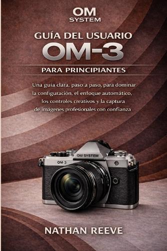 Om System Guía del Usuario Om-3 Para Principiantes: Una guía clara, paso a paso, para dominar la configuración, el enfoque automático, los controles creativos y la captura de imágenes profesionales con confianza.