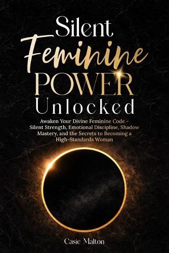 Silent Feminine Power Unlocked: Awaken Your Divine Feminine Code - Silent Strength, Emotional Discipline, Shadow Mastery, and the Secrets to Becoming a High-Standards Woman
