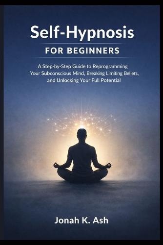 Self-Hypnosis for Beginners: A Step-by-Step Guide to Reprogramming Your Subconscious Mind, Breaking Limiting Beliefs, and Unlocking Your Full Potential