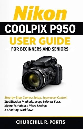 Nikon Coolpix P950 User Guide for Beginners and Seniors: Step-by-Step Camera Setup, Superzoom Control, Stabilization Methods, Image Softness Fixes, Macro Techniques, Video Settings, and Shooting Workf