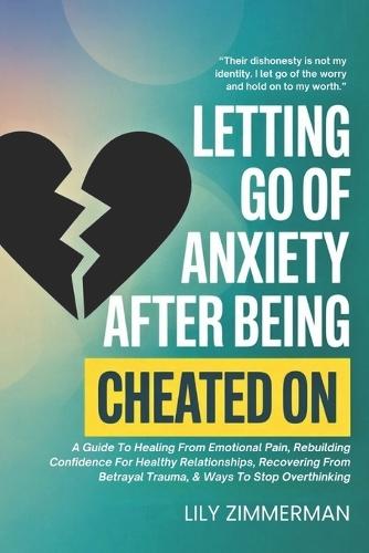 Letting Go Of Anxiety After Being Cheated On: A Guide To Healing From Emotional Pain, Rebuilding Confidence For Healthy Relationships, Recovering From Betrayal Trauma, & Ways To Stop Overthinking