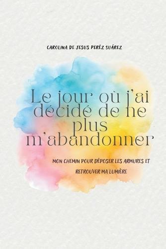 Le jour où j'ai décidé de ne plus m'abandonner: Mon chemin pour déposer les armures et retrouver ma lumière