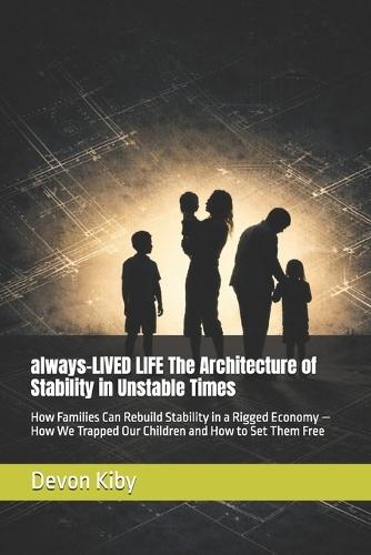 always-LIVED LIFE The Architecture of Stability in Unstable Times: How Families Can Rebuild Stability in a Rigged Economy - How We Trapped Our Children and How to Set Them Free