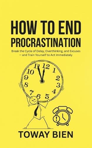 How to End Procrastination: Break the Cycle of Delay, Overthinking, and Excuses - and Train Yourself to Act Immediately
