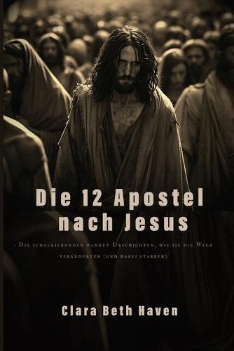 Die 12 Apostel nach Jesus: : Die schockierenden wahren Geschichten, wie sie die Welt veränderten (und dabei starben)
