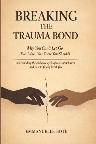 BREAKING THE TRAUMA BOND Why You Can't Let Go (Even When You Know You Should): Understanding the addictive cycle of toxic attachment and how to finally break free