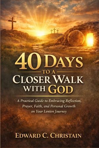 40 Days to a Closer Walk with God: A Practical Guide to Embracing Reflection, Prayer, Faith, and Personal Growth on Your Lenten Journey