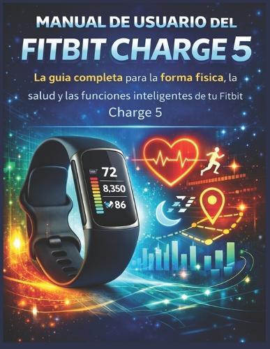 Manual de usuario del Fitbit Charge 5: La guía completa para la forma física, la salud y las funciones inteligentes de tu Fitbit Charge 5