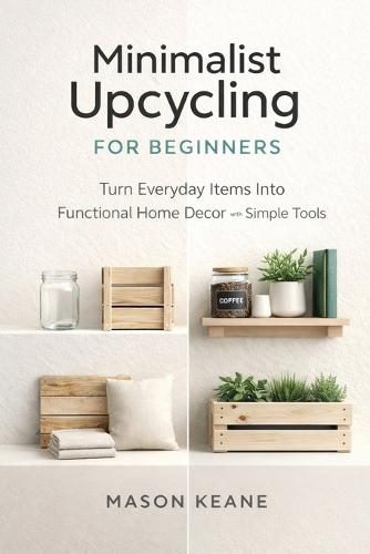 Minimalist Upcycling for Beginners: Turn Everyday Items Into Functional Home Decor With Simple Tools
