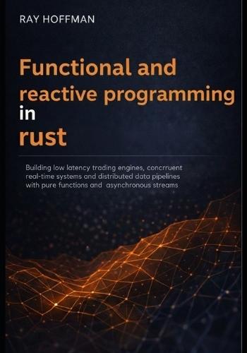 Functional and Reactive programming in Rust: Building Low-Latency Trading Engines, Concurrent Real-Time Systems, and Distributed Data Pipelines with Pure Functions and Asynchronous Streams