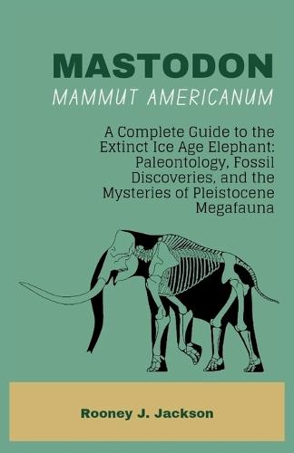 MASTODON-Mammut americanum: A Complete Guide to the Extinct Ice Age Elephant: Paleontology, Fossil Discoveries, and the Mysteries of Pleistocene Megafauna