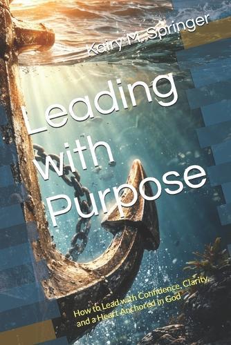 Leading with Purpose: How to Lead with Confidence, Clarity, and a Heart Anchored in God