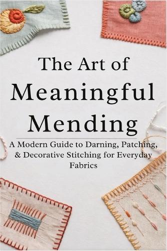 The Art of Meaningful Mending: A Modern Guide to Darning, Patching, and Decorative Stitching for Everyday Fabrics