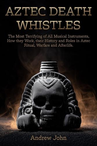 Aztec Death Whistles: The Most Terrifying of All Musical Instruments, How They Work, their History and Roles in Aztec Ritual, Warfare, and Afterlife