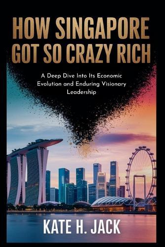 How Singapore Got So Crazy Rich: From a Trading Port to Global Power: A Deep Dive Into Its Economic Evolution and Enduring Visionary Leadership