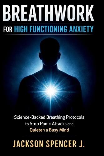 Breathwork for High Functioning Anxiety: Science-Backed Breathing Protocols to Stop Panic Attacks and Quieten a Busy Mind