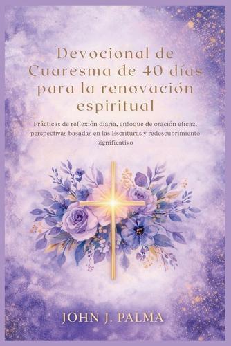 Devocional de Cuaresma de 40 días para la renovación espiritual: Prácticas de reflexión diaria, enfoque de oración eficaz, perspectivas basadas en las Escrituras y redescubrimiento significativo