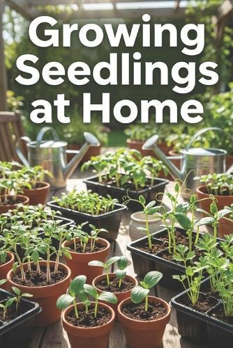 Growing Seedlings at Home: The Complete Guide to Growing Seedlings: Step-by-Step Instructions, Tips, and Mistakes to Avoid for Strong, Healthy Plants