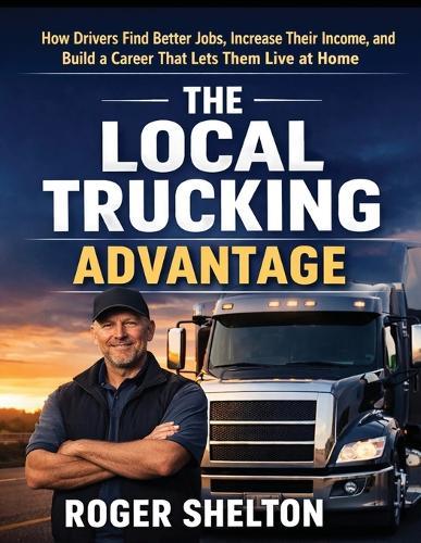 The Local Trucking Advantage: How Drivers Find Better Jobs, Increase Their Income, and Build a Career That Lets Them Live at Home