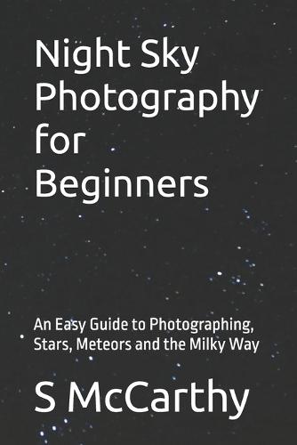 Night Sky Photography for Beginners: An Easy Guide to Photographing, Stars, Meteors and the Milky Way