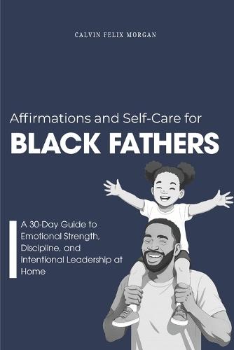 Affirmations and Self-Care for Black Fathers: A Practical 30-Day Guide to Emotional Resilience, Presence, and Intentional Leadership