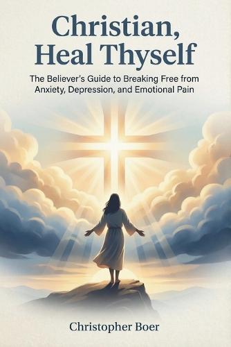Christian, Heal Thyself: The Believer's Guide to Breaking Free from Anxiety, Depression, and Emotional Pain