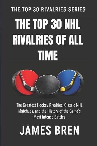 The Top 30 NHL Rivalries of All Time: The Greatest Hockey Rivalries, Classic NHL Matchups, and the History of the Game's Most Intense Battles