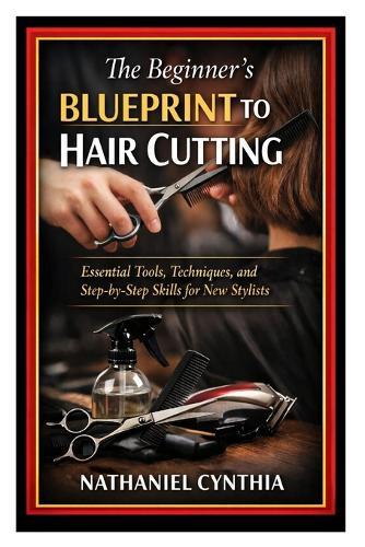 The Beginner's Blueprint to Hair Cutting: Essential Tools, Techniques, and Step-by-Step Skills for New Stylists