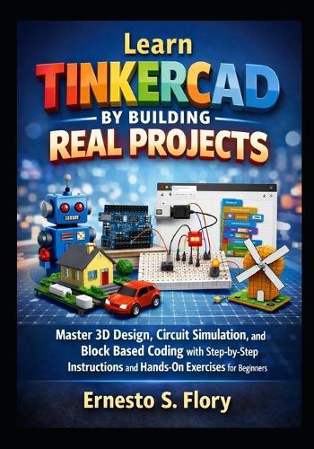 Learn Tinkercad by Building Real Projects: Master 3D Design, Circuit Simulation, and Block Based Coding with Step by Step Instructions and Hands On Exercises for Beginners