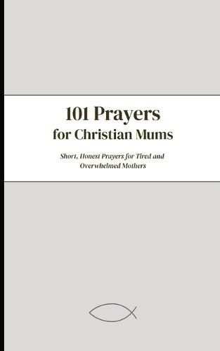 101 Prayers For Christian Mums: Short, Honest Prayers For Tired and Overwhelmed Mothers