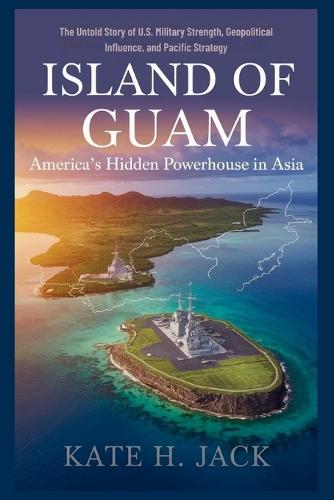 Island of Guam: America's Hidden Powerhouse in Asia: The Untold Story of U.S. Military Strength, Geopolitical Influence, and Pacific Strategy